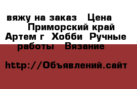 вяжу на заказ › Цена ­ 500 - Приморский край, Артем г. Хобби. Ручные работы » Вязание   